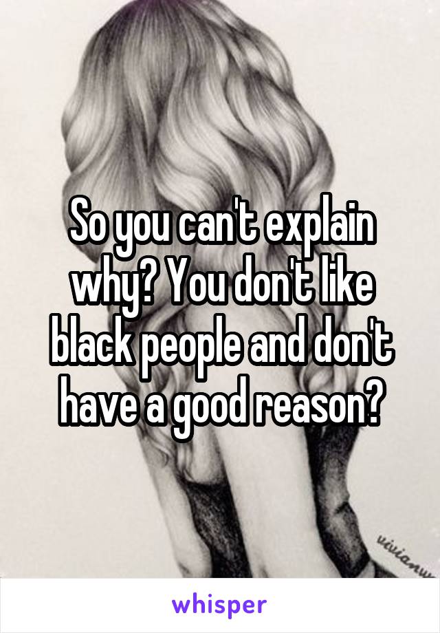 So you can't explain why? You don't like black people and don't have a good reason?