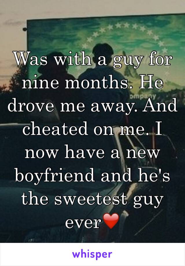 Was with a guy for nine months. He drove me away. And cheated on me. I now have a new boyfriend and he's the sweetest guy ever❤️ 