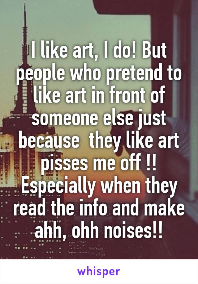 I like art, I do! But people who pretend to like art in front of someone else just because  they like art pisses me off !! Especially when they read the info and make ahh, ohh noises!!