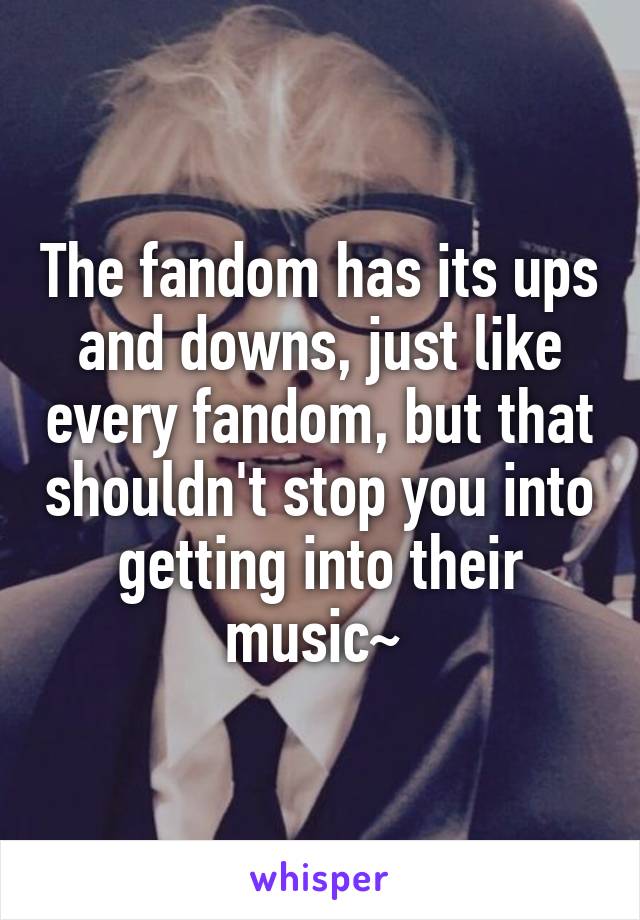 The fandom has its ups and downs, just like every fandom, but that shouldn't stop you into getting into their music~ 