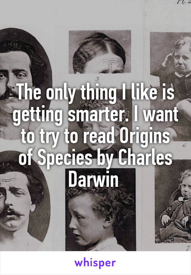 The only thing I like is getting smarter. I want to try to read Origins of Species by Charles Darwin 