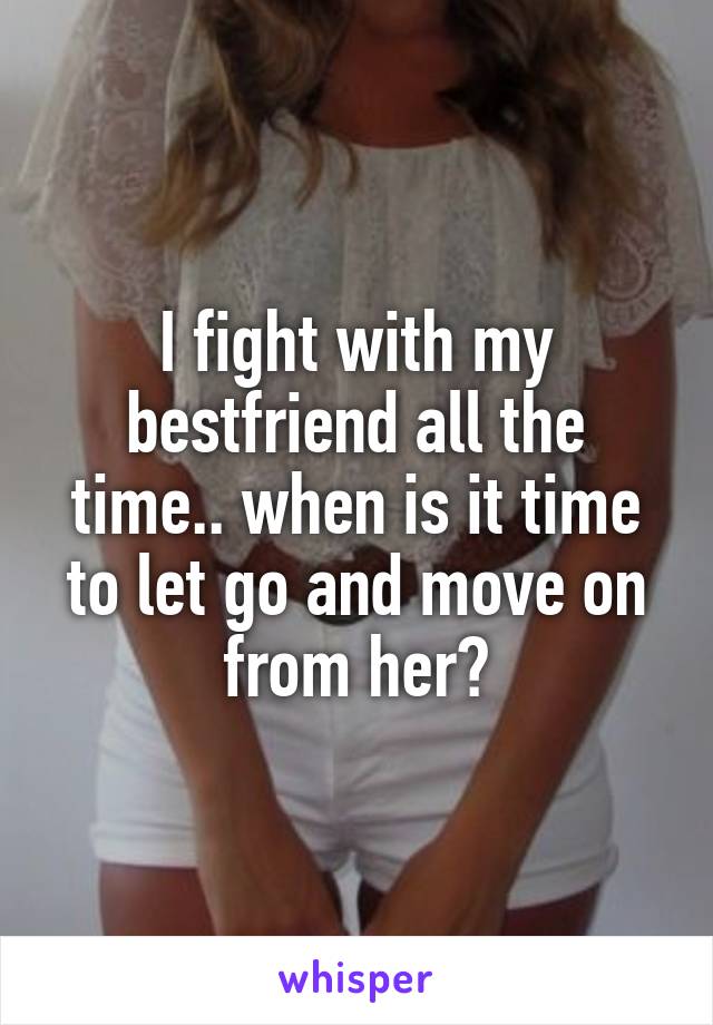 I fight with my bestfriend all the time.. when is it time to let go and move on from her?