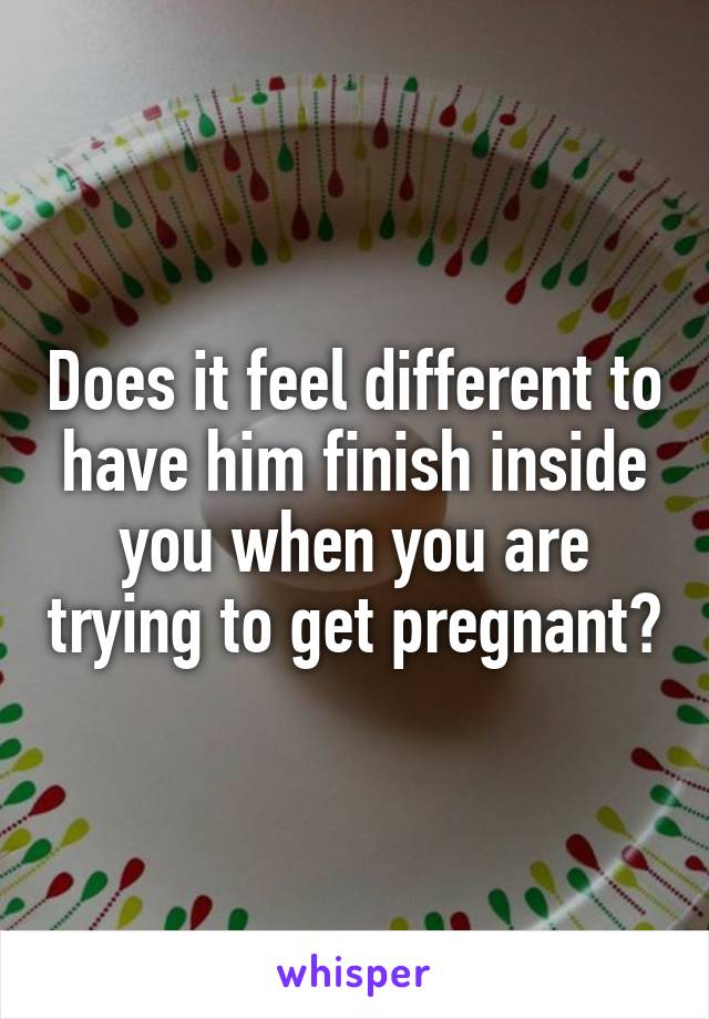 Does it feel different to have him finish inside you when you are trying to get pregnant?