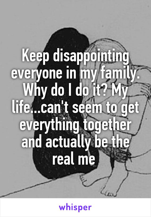 Keep disappointing everyone in my family. Why do I do it? My life...can't seem to get everything together and actually be the real me 