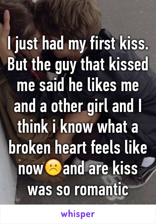 I just had my first kiss. But the guy that kissed me said he likes me and a other girl and I think i know what a broken heart feels like now☹️and are kiss was so romantic 