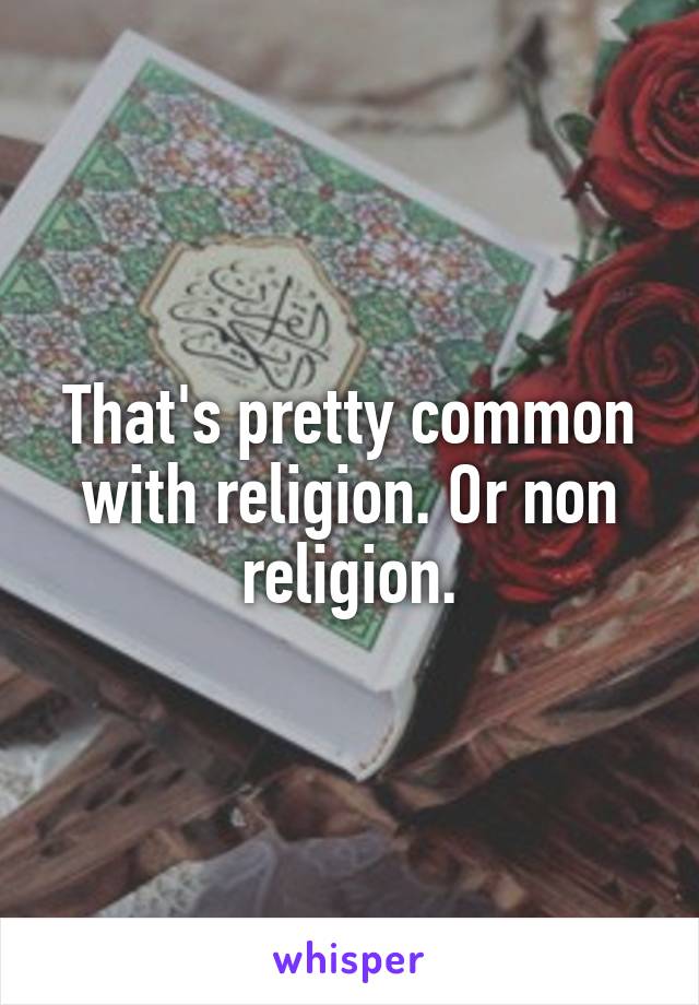 That's pretty common with religion. Or non religion.