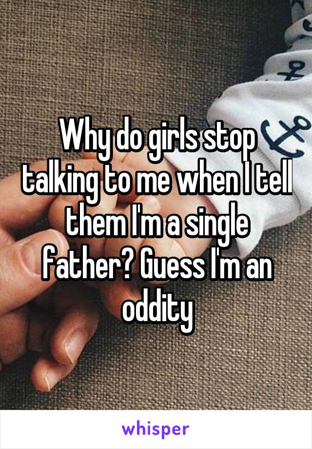 Why do girls stop talking to me when I tell them I'm a single father? Guess I'm an oddity
