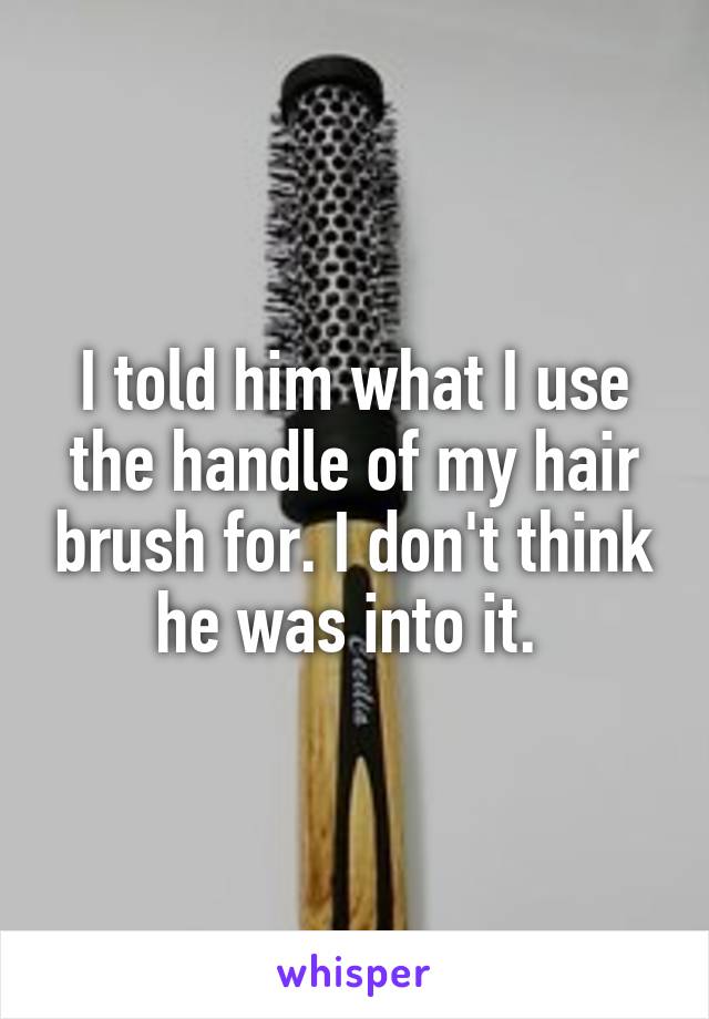 I told him what I use the handle of my hair brush for. I don't think he was into it. 