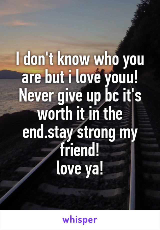 I don't know who you are but i love youu! Never give up bc it's worth it in the end.stay strong my friend!
love ya!