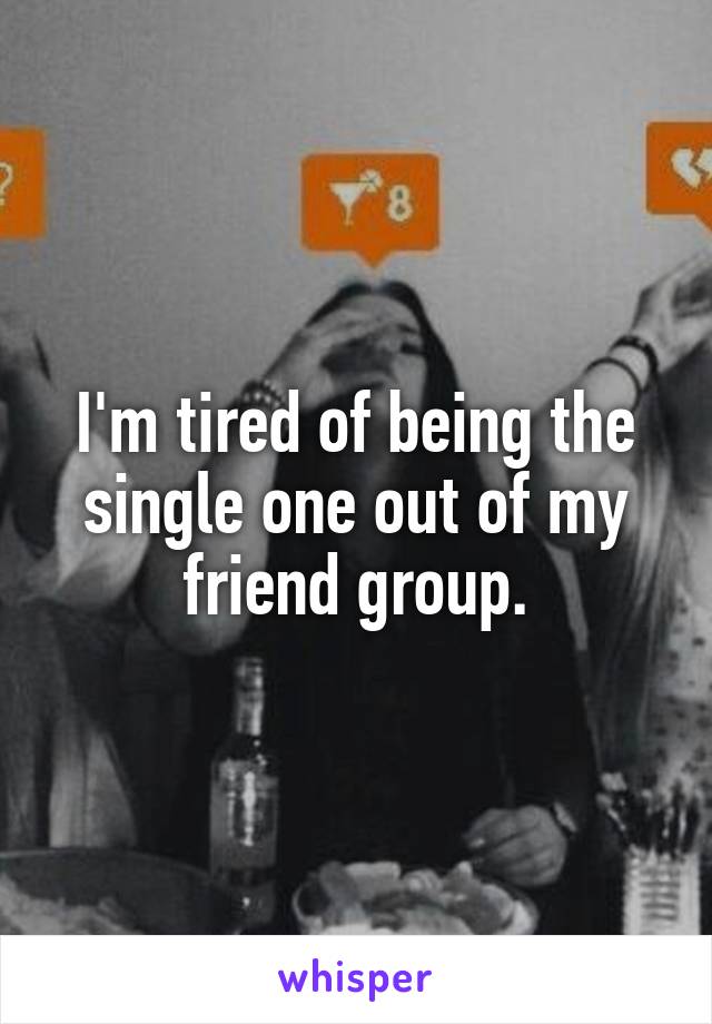 I'm tired of being the single one out of my friend group.