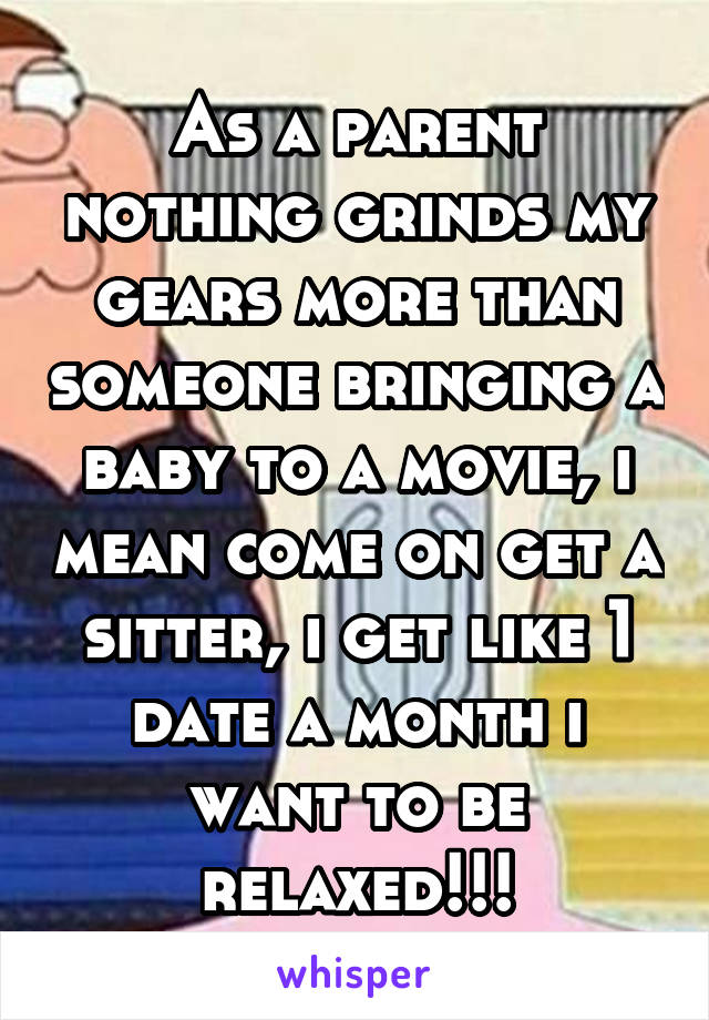 As a parent nothing grinds my gears more than someone bringing a baby to a movie, i mean come on get a sitter, i get like 1 date a month i want to be relaxed!!!