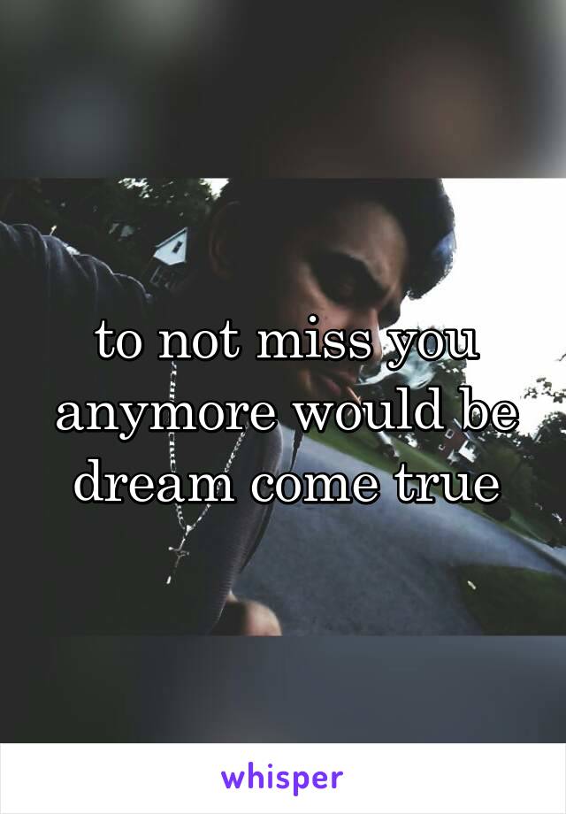 to not miss you anymore would be dream come true