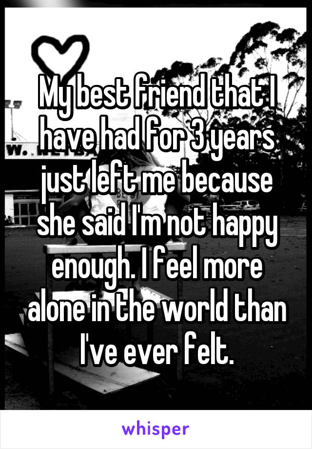 My best friend that I have had for 3 years just left me because she said I'm not happy enough. I feel more alone in the world than I've ever felt.