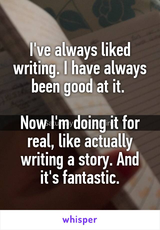 I've always liked writing. I have always been good at it. 

Now I'm doing it for real, like actually writing a story. And it's fantastic.