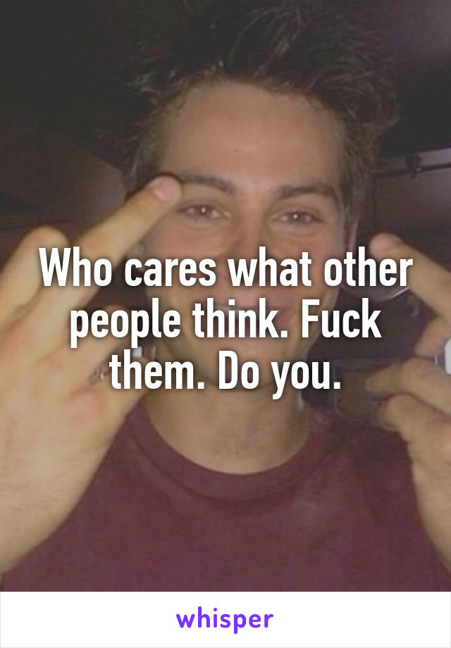 Who cares what other people think. Fuck them. Do you.
