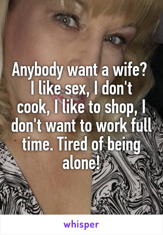 Anybody want a wife? 
I like sex, I don't cook, I like to shop, I don't want to work full time. Tired of being alone!