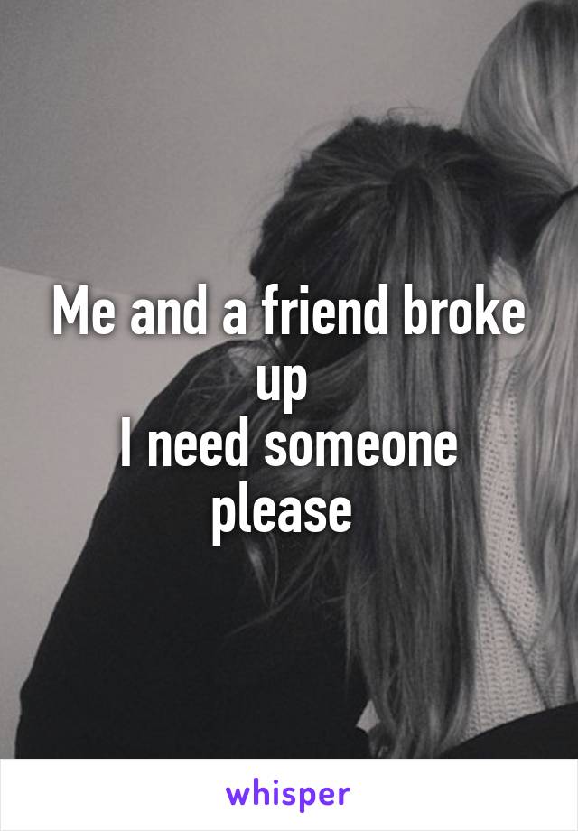 Me and a friend broke up 
I need someone please 