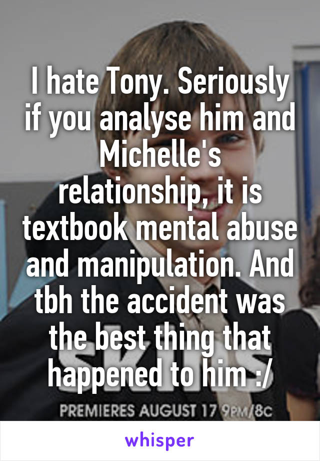 I hate Tony. Seriously if you analyse him and Michelle's relationship, it is textbook mental abuse and manipulation. And tbh the accident was the best thing that happened to him :/