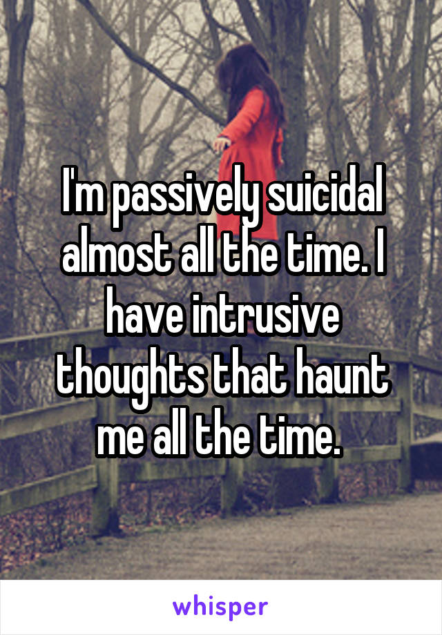 I'm passively suicidal almost all the time. I have intrusive thoughts that haunt me all the time. 