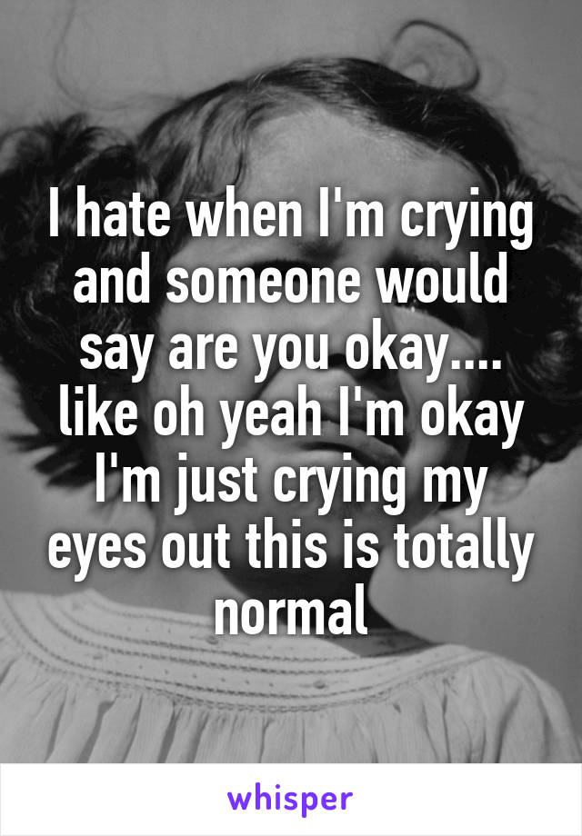 I hate when I'm crying and someone would say are you okay.... like oh yeah I'm okay I'm just crying my eyes out this is totally normal