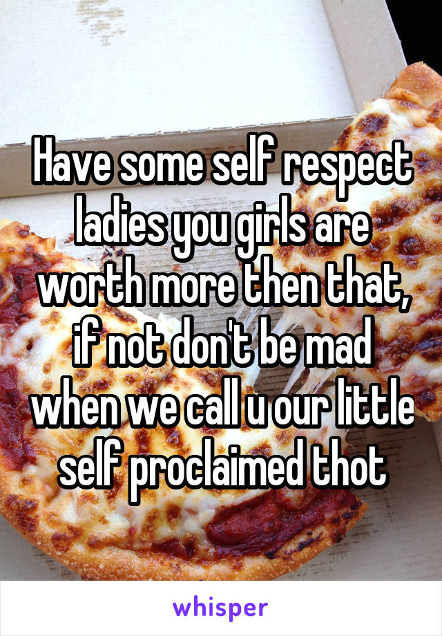 Have some self respect ladies you girls are worth more then that, if not don't be mad when we call u our little self proclaimed thot