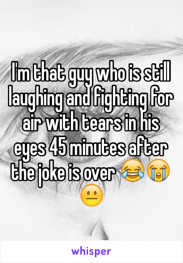 I'm that guy who is still laughing and fighting for air with tears in his eyes 45 minutes after the joke is over 😂😭😐