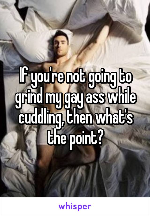 If you're not going to grind my gay ass while cuddling, then what's the point?