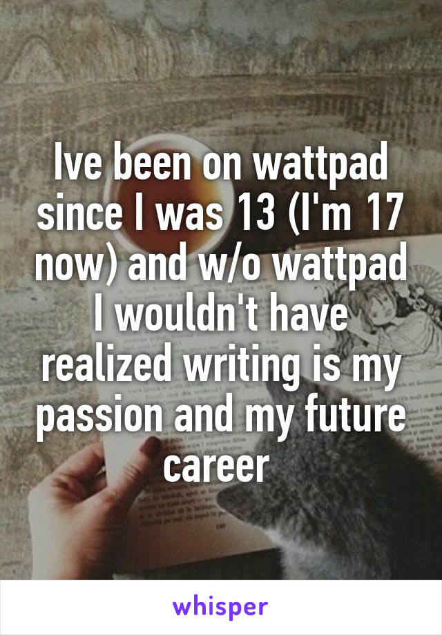 Ive been on wattpad since I was 13 (I'm 17 now) and w/o wattpad I wouldn't have realized writing is my passion and my future career 
