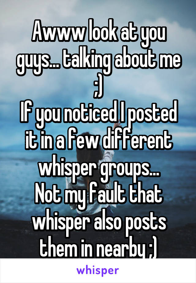 Awww look at you guys... talking about me ;)
If you noticed I posted it in a few different whisper groups...
Not my fault that whisper also posts them in nearby ;)