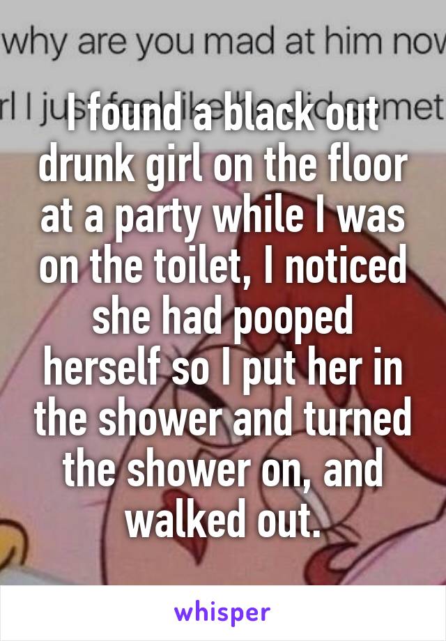 I found a black out drunk girl on the floor at a party while I was on the toilet, I noticed she had pooped herself so I put her in the shower and turned the shower on, and walked out.