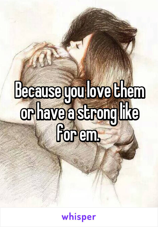 Because you love them or have a strong like for em. 