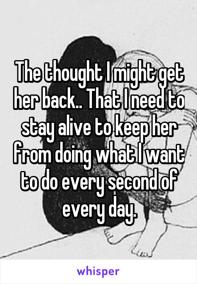 The thought I might get her back.. That I need to stay alive to keep her from doing what I want to do every second of every day.