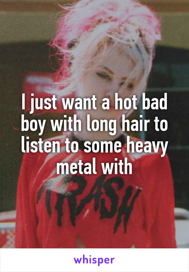 I just want a hot bad boy with long hair to listen to some heavy metal with
