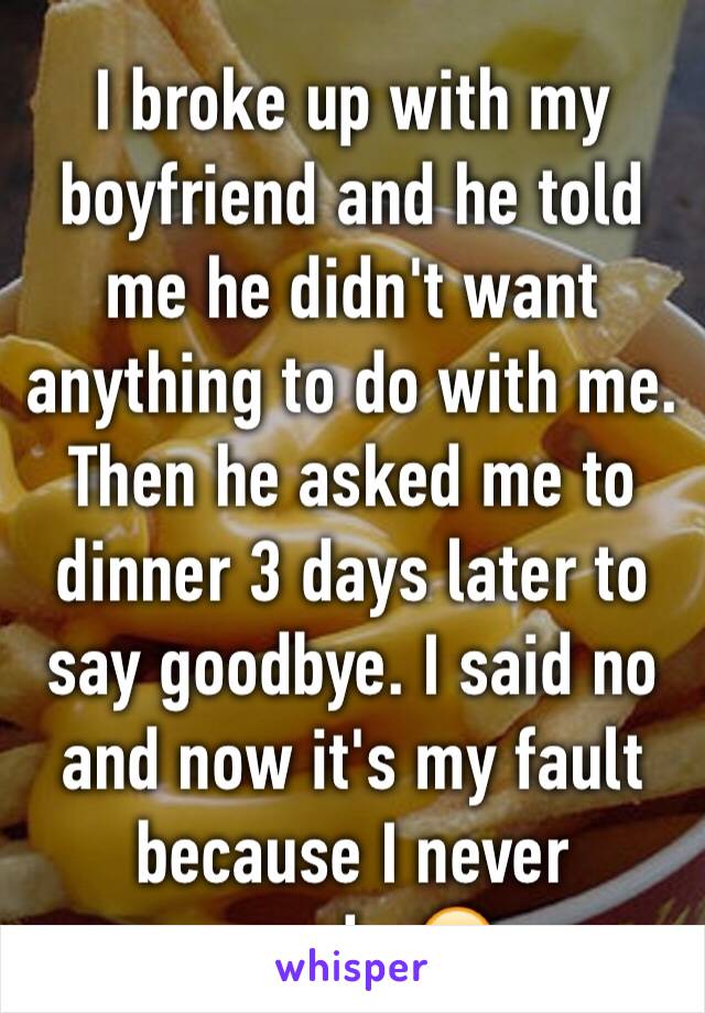 I broke up with my boyfriend and he told me he didn't want anything to do with me. Then he asked me to dinner 3 days later to say goodbye. I said no and now it's my fault because I never cared...😂