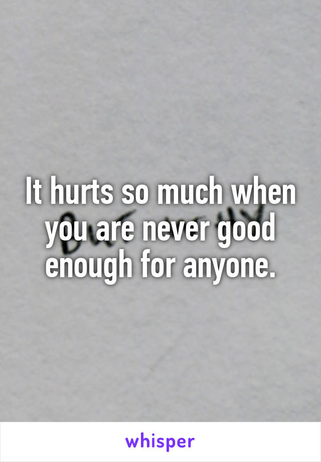 It hurts so much when you are never good enough for anyone.