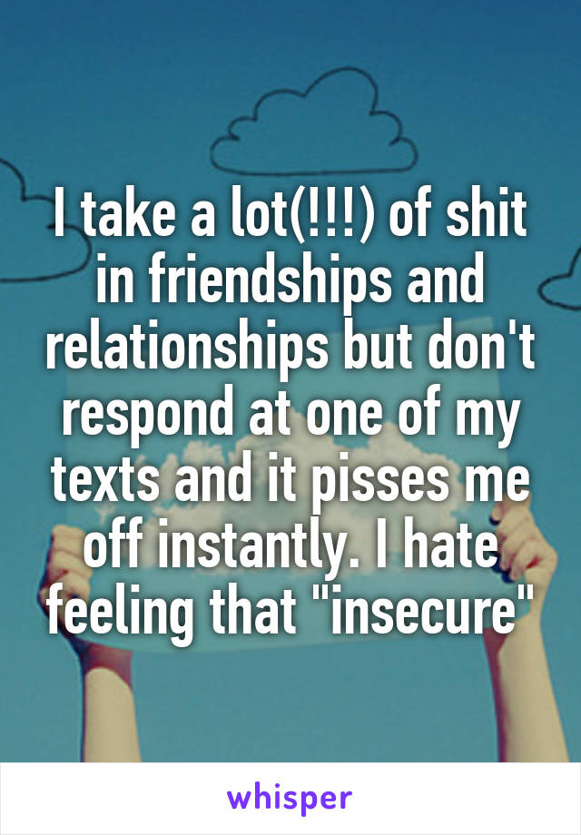 I take a lot(!!!) of shit in friendships and relationships but don't respond at one of my texts and it pisses me off instantly. I hate feeling that "insecure"