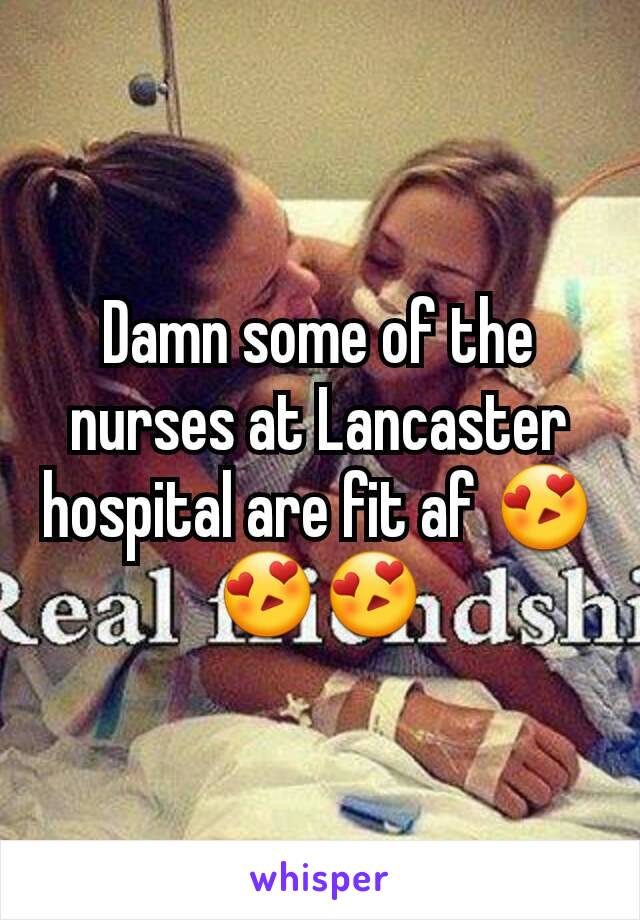 Damn some of the nurses at Lancaster hospital are fit af 😍😍😍