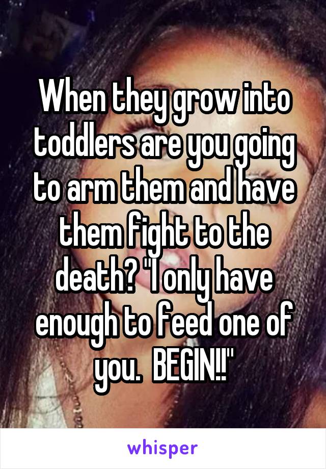 When they grow into toddlers are you going to arm them and have them fight to the death? "I only have enough to feed one of you.  BEGIN!!"
