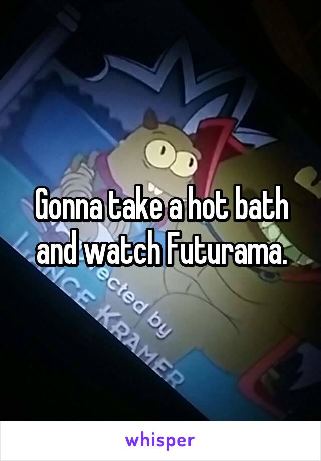 Gonna take a hot bath and watch Futurama.