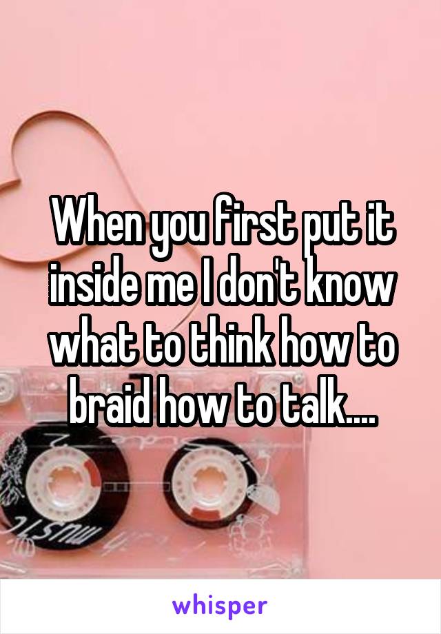When you first put it inside me I don't know what to think how to braid how to talk....