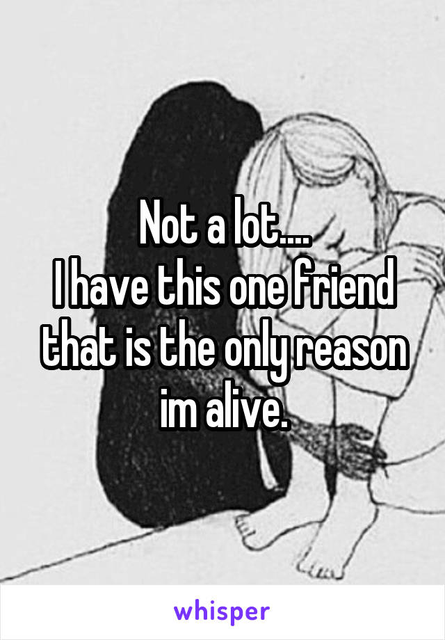 Not a lot....
I have this one friend that is the only reason im alive.