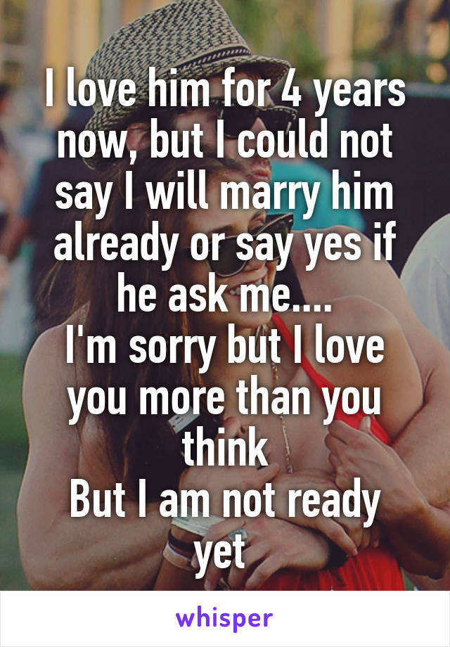 I love him for 4 years now, but I could not say I will marry him already or say yes if he ask me....
I'm sorry but I love you more than you think
But I am not ready yet 