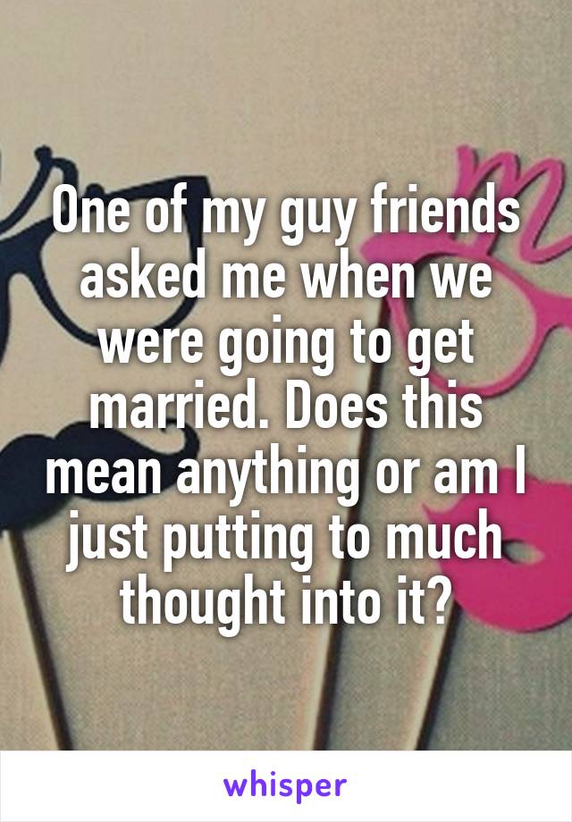 One of my guy friends asked me when we were going to get married. Does this mean anything or am I just putting to much thought into it?