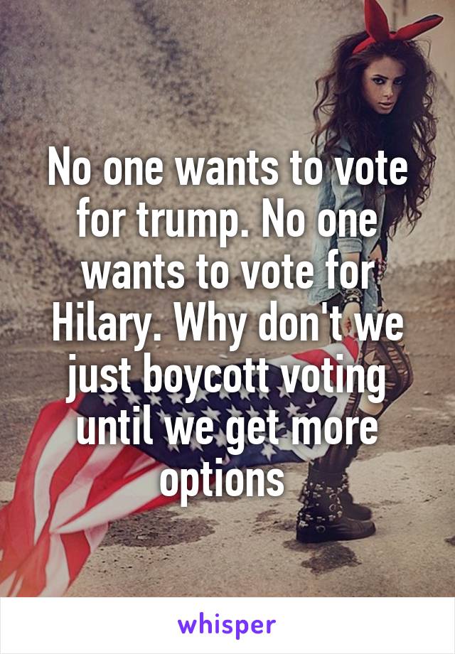 No one wants to vote for trump. No one wants to vote for Hilary. Why don't we just boycott voting until we get more options 