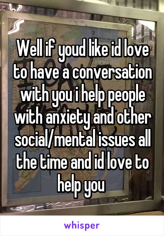 Well if youd like id love to have a conversation with you i help people with anxiety and other social/mental issues all the time and id love to help you 