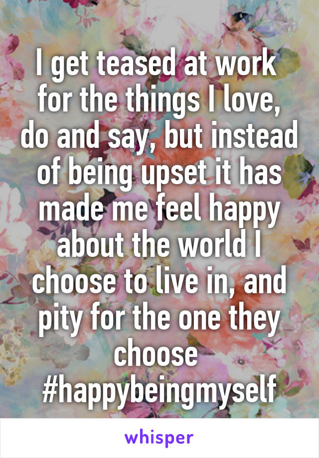 I get teased at work  for the things I love, do and say, but instead of being upset it has made me feel happy about the world I choose to live in, and pity for the one they choose 
#happybeingmyself