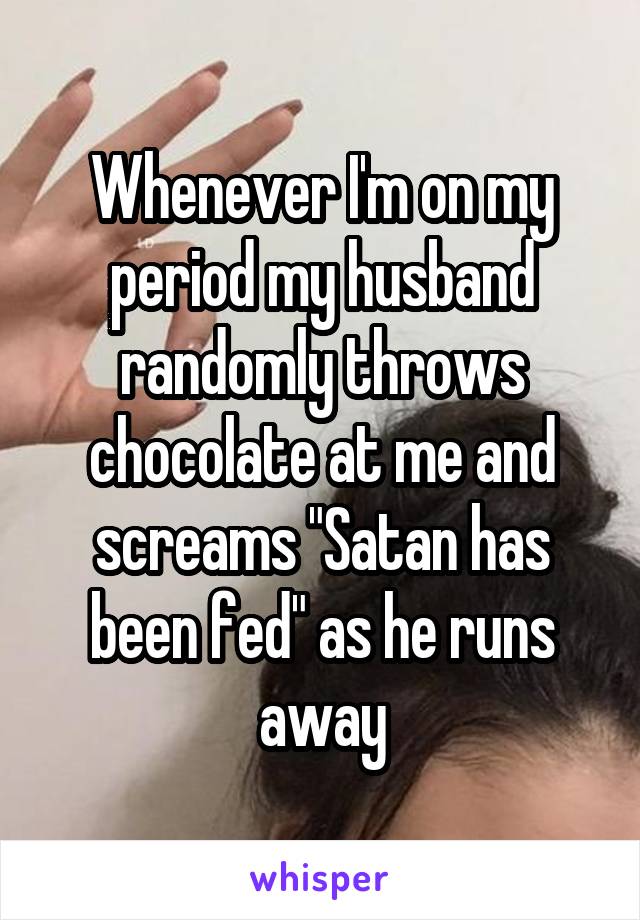 Whenever I'm on my period my husband randomly throws chocolate at me and screams "Satan has been fed" as he runs away