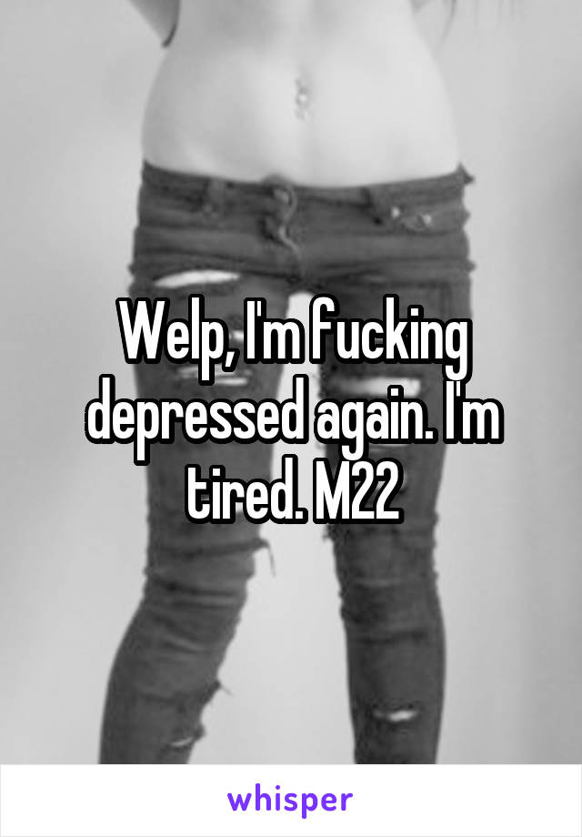 Welp, I'm fucking depressed again. I'm tired. M22