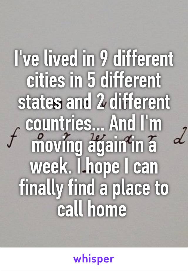 I've lived in 9 different cities in 5 different states and 2 different countries... And I'm moving again in a week. I hope I can finally find a place to call home 