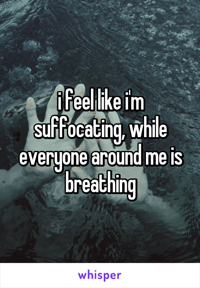 i feel like i'm suffocating, while everyone around me is breathing